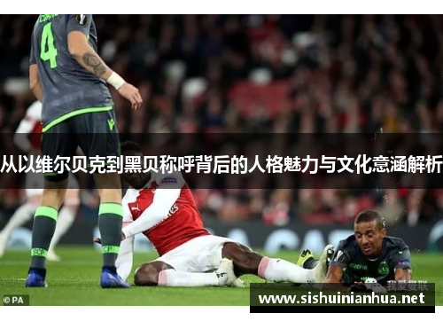 从以维尔贝克到黑贝称呼背后的人格魅力与文化意涵解析 从以维尔贝克到黑贝称呼背后的人格魅力与文化意涵解析