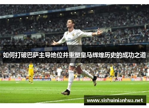 如何打破巴萨主导地位并重塑皇马辉煌历史的成功之道